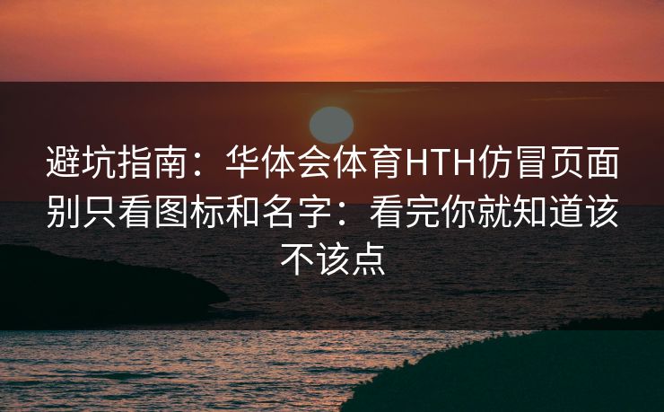 避坑指南:华体会体育HTH仿冒页面别只看图标和名字:看完你就知道该不该点 避坑指南:华体会体育HTH仿冒页面别只看图标和名字:看完你就知道该不该点