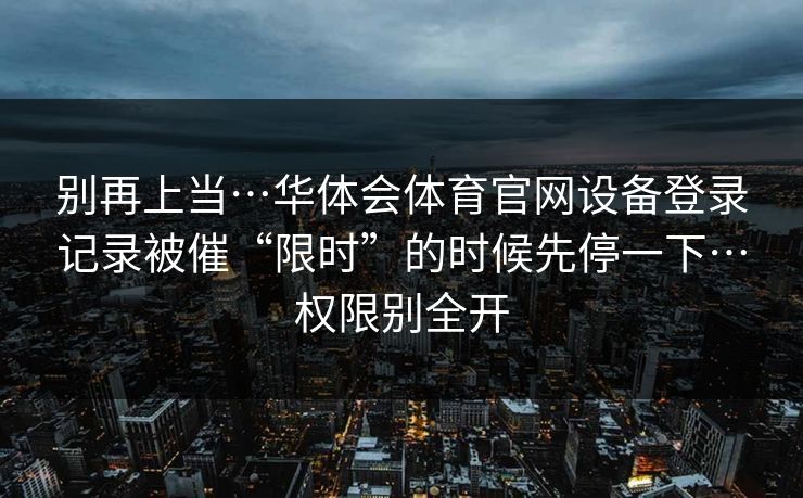 别再上当…华体会体育官网设备登录记录被催“限时”的时候先停一下…权限别全开