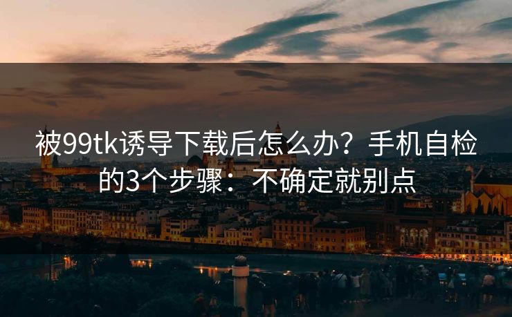 被99tk诱导下载后怎么办？手机自检的3个步骤：不确定就别点