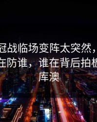 西甲争冠战临场变阵太突然，卡塔尔队到底在防谁，谁在背后拍板（49图库澳