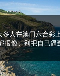 我见过太多人在澳门六合彩上栽跟头，原因都很像：别把自己逼到墙角