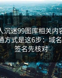 如果家人沉迷99图库相关内容，最有效的沟通方式是这6步：域名、证书、签名先核对