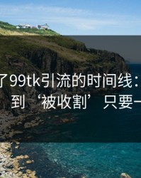 我整理了99tk引流的时间线：从‘试试’到‘被收割’只要一周