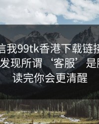 有人私信我99tk香港下载链接，我追到源头发现所谓‘客服’是脚本号：读完你会更清醒