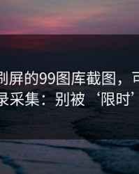 朋友圈刷屏的99图库截图，可能暗藏通讯录采集：别被‘限时’催促