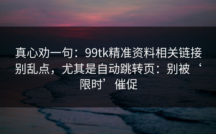 真心劝一句：99tk精准资料相关链接别乱点，尤其是自动跳转页：别被‘限时’催促