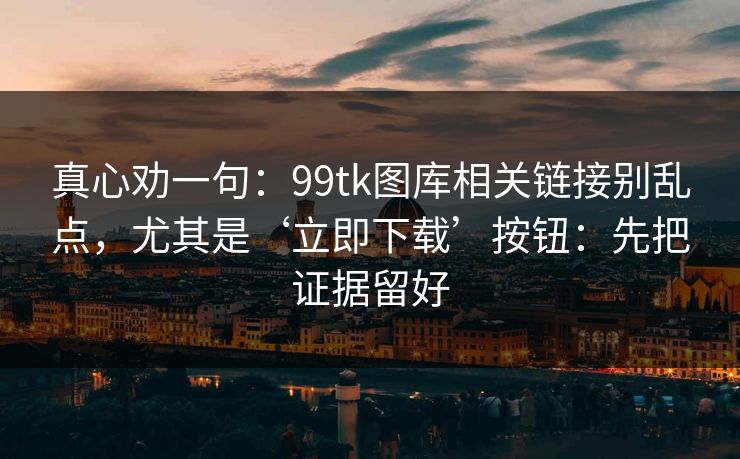 真心劝一句：99tk图库相关链接别乱点，尤其是‘立即下载’按钮：先把证据留好