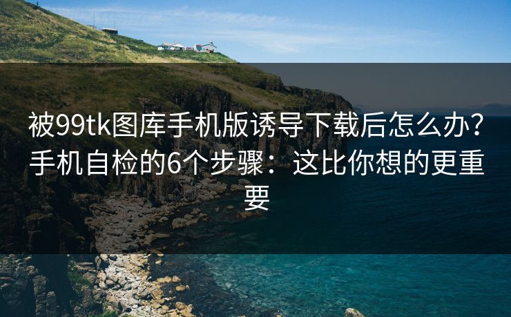 被99tk图库手机版诱导下载后怎么办？手机自检的6个步骤：这比你想的更重要