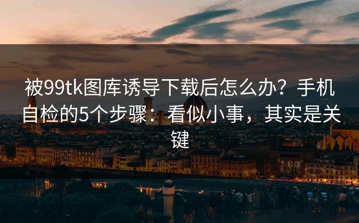 被99tk图库诱导下载后怎么办？手机自检的5个步骤：看似小事，其实是关键