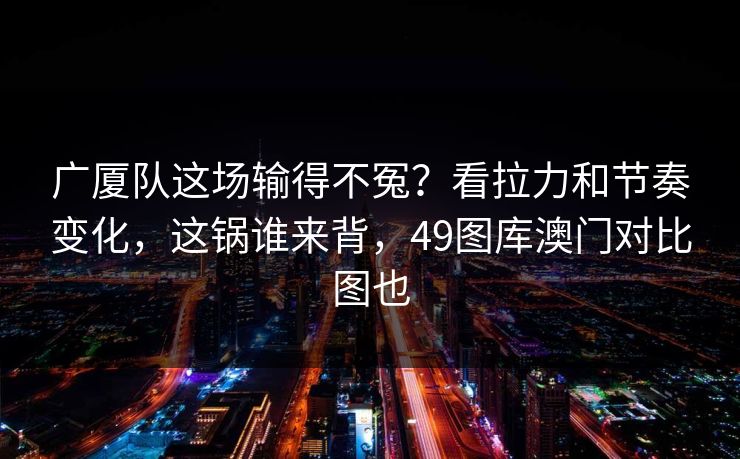 广厦队这场输得不冤？看拉力和节奏变化，这锅谁来背，49图库澳门对比图也