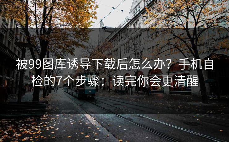 被99图库诱导下载后怎么办？手机自检的7个步骤：读完你会更清醒