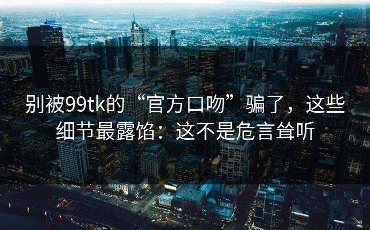 别被99tk的“官方口吻”骗了，这些细节最露馅：这不是危言耸听