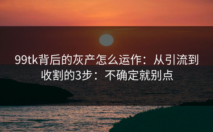 99tk背后的灰产怎么运作：从引流到收割的3步：不确定就别点