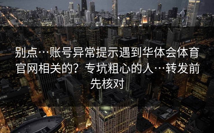 别点…账号异常提示遇到华体会体育官网相关的？专坑粗心的人…转发前先核对