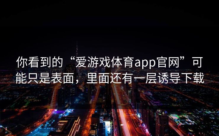 你看到的“爱游戏体育app官网”可能只是表面，里面还有一层诱导下载