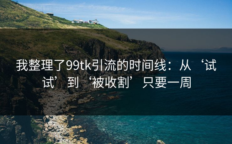 我整理了99tk引流的时间线：从‘试试’到‘被收割’只要一周