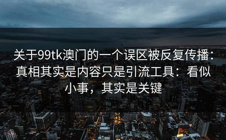 关于99tk澳门的一个误区被反复传播：真相其实是内容只是引流工具：看似小事，其实是关键