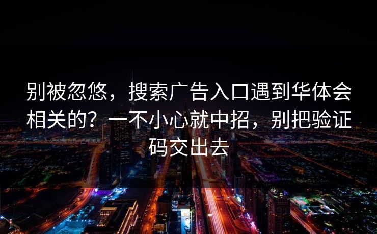 别被忽悠，搜索广告入口遇到华体会相关的？一不小心就中招，别把验证码交出去