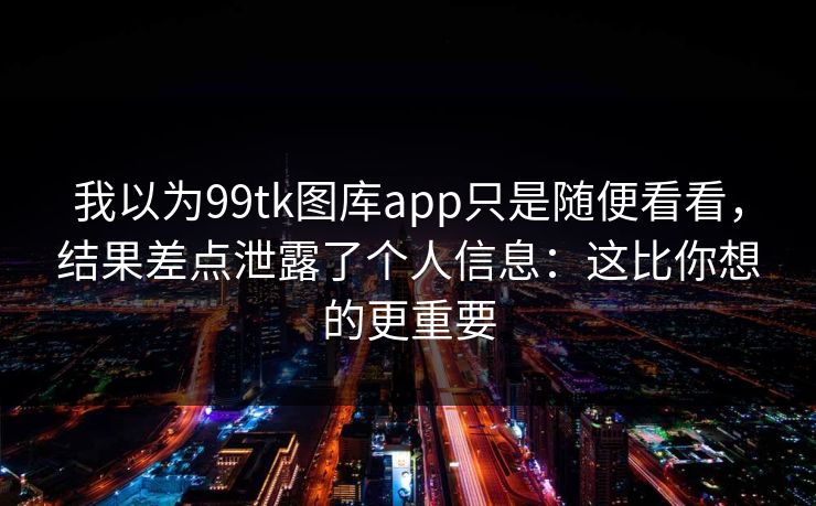 我以为99tk图库app只是随便看看，结果差点泄露了个人信息：这比你想的更重要