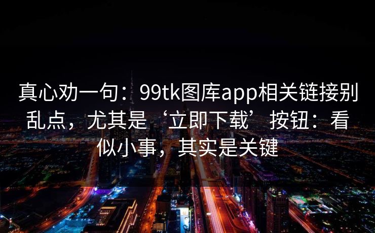真心劝一句：99tk图库app相关链接别乱点，尤其是‘立即下载’按钮：看似小事，其实是关键