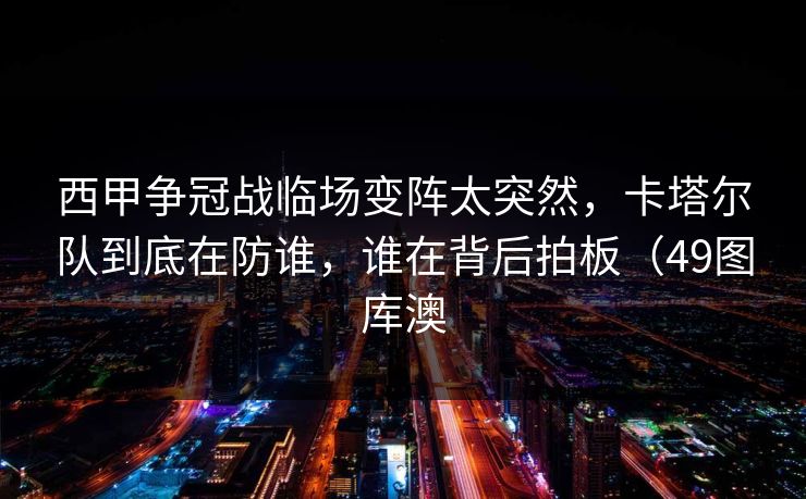 西甲争冠战临场变阵太突然，卡塔尔队到底在防谁，谁在背后拍板（49图库澳