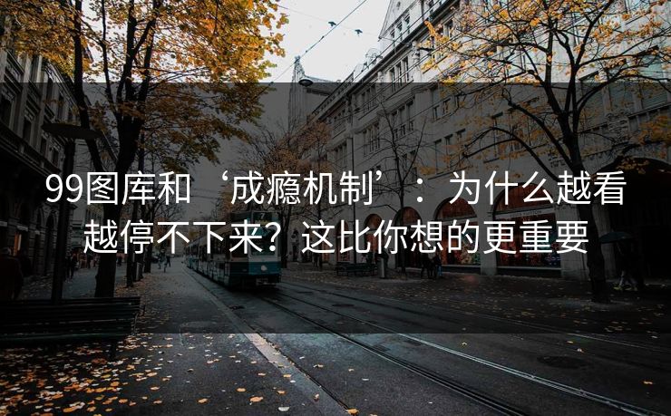 99图库和‘成瘾机制’：为什么越看越停不下来？这比你想的更重要