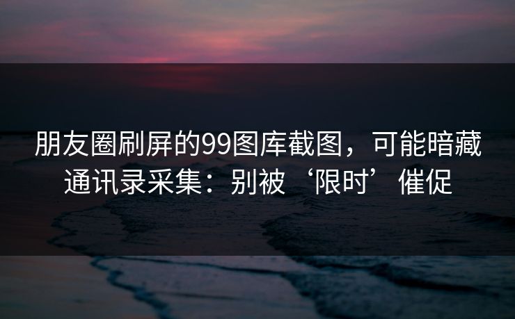 朋友圈刷屏的99图库截图，可能暗藏通讯录采集：别被‘限时’催促
