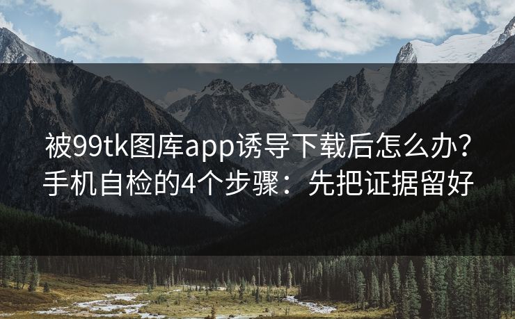 被99tk图库app诱导下载后怎么办？手机自检的4个步骤：先把证据留好