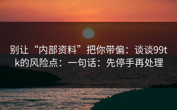 别让“内部资料”把你带偏：谈谈99tk的风险点：一句话：先停手再处理