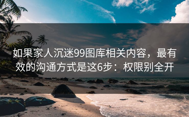 如果家人沉迷99图库相关内容，最有效的沟通方式是这6步：权限别全开